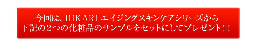 今回は、HIKARI エイジングスキンケアシリーズから下記の２つの化粧品のサンプルをセットにしてプレゼント！！